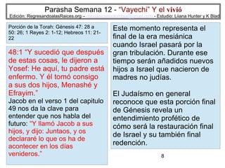 Parasha Semana 12 - “Vayechi” Y el vivió

Edición: RegresandoalasRaices.org – mesianicoscolombia@gmail.com - Estudio: Liiana Hunter y K Blad

Porción de la Torah: Génesis 47: 28 a
50: 26; 1 Reyes 2: 1-12; Hebreos 11: 2122

48:1 “Y sucedió que después
de estas cosas, le dijeron a
Yosef: He aquí, tu padre está
enfermo. Y él tomó consigo
a sus dos hijos, Menashé y
Efrayim.”
Jacob en el verso 1 del capitulo
49 nos da la clave para
entender que nos habla del
futuro: “Y llamó Jacob a sus
hijos, y dijo: Juntaos, y os
declararé lo que os ha de
acontecer en los días
venideros.”

Este momento representa el
final de la era mesiánica
cuando Israel pasará por la
gran tribulación. Durante ese
tiempo serán añadidos nuevos
hijos a Israel que nacieron de
madres no judías.
El Judaísmo en general
reconoce que esta porción final
de Génesis revela un
entendimiento profético de
cómo será la restauración final
de Israel y su también final
redención.
8

 