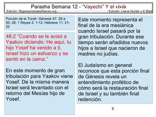Parasha Semana 12 - “Vayechi” Y el vivió

Edición: RegresandoalasRaices.org – mesianicoscolombia@gmail.com - Estudio: Liiana Hunter y K Blad

Porción de la Torah: Génesis 47: 28 a
50: 26; 1 Reyes 2: 1-12; Hebreos 11: 2122

48:2 “Cuando se le avisó a
Yaakov diciendo: He aquí, tu
hijo Yosef ha venido a ti,
Israel hizo un esfuerzo y se
sentó en la cama.”
En este momento de gran
tribulación para Yaakov viene
Yosef. De la misma manera
Israel será levantado con el
retorno del Mesías hijo de
Yosef.

Este momento representa el
final de la era mesiánica
cuando Israel pasará por la
gran tribulación. Durante ese
tiempo serán añadidos nuevos
hijos a Israel que nacieron de
madres no judías.
El Judaísmo en general
reconoce que esta porción final
de Génesis revela un
entendimiento profético de
cómo será la restauración final
de Israel y su también final
redención.
9

 