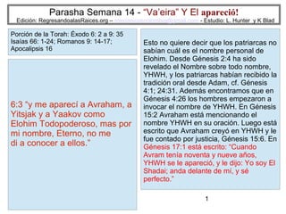 Parasha Semana 14 - “Va’eira” Y El apareció!

Edición: RegresandoalasRaices.org – mesianicoscolombia@gmail.com - Estudio: L. Hunter y K Blad

Porción de la Torah: Éxodo 6: 2 a 9: 35
Isaías 66: 1-24; Romanos 9: 14-17;
Apocalipsis 16

6:3 “y me aparecí a Avraham, a
Yitsjak y a Yaakov como
Elohim Todopoderoso, mas por
mi nombre, Eterno, no me
di a conocer a ellos.”

Esto no quiere decir que los patriarcas no
sabían cuál es el nombre personal de
Elohim. Desde Génesis 2:4 ha sido
revelado el Nombre sobre todo nombre,
YHWH, y los patriarcas habían recibido la
tradición oral desde Adam, cf. Génesis
4:1; 24:31. Además encontramos que en
Génesis 4:26 los hombres empezaron a
invocar el nombre de YHWH. En Génesis
15:2 Avraham está mencionando el
nombre YHWH en su oración. Luego está
escrito que Avraham creyó en YHWH y le
fue contado por justicia, Génesis 15:6. En
Génesis 17:1 está escrito: “Cuando
Avram tenía noventa y nueve años,
YHWH se le apareció, y le dijo: Yo soy El
Shadai; anda delante de mí, y sé
perfecto.”
1

 