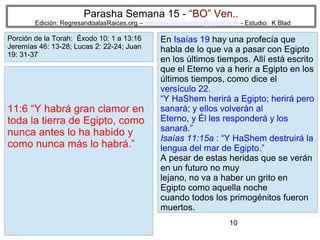 Parasha Semana 15 - “BO” Ven..

Edición: RegresandoalasRaices.org – mesianicoscolombia@gmail.com - Estudio: K Blad

Porción de la Torah: Éxodo 10: 1 a 13:16
Jeremías 46: 13-28; Lucas 2: 22-24; Juan
19: 31-37

11:6 “Y habrá gran clamor en
toda la tierra de Egipto, como
nunca antes lo ha habido y
como nunca más lo habrá.”

En Isaías 19 hay una profecía que
habla de lo que va a pasar con Egipto
en los últimos tiempos. Allí está escrito
que el Eterno va a herir a Egipto en los
últimos tiempos, como dice el
versículo 22.
“Y HaShem herirá a Egipto; herirá pero
sanará; y ellos volverán al
Eterno, y Él les responderá y los
sanará.”
Isaías 11:15a : “Y HaShem destruirá la
lengua del mar de Egipto.”
A pesar de estas heridas que se verán
en un futuro no muy
lejano, no va a haber un grito en
Egipto como aquella noche
cuando todos los primogénitos fueron
muertos.
10

 