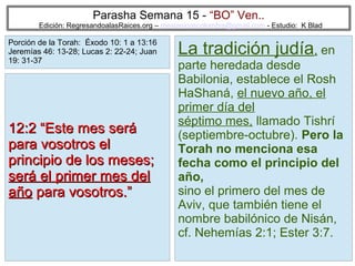 Parasha Semana 15 - “BO” Ven..

Edición: RegresandoalasRaices.org – mesianicoscolombia@gmail.com - Estudio: K Blad

Porción de la Torah: Éxodo 10: 1 a 13:16
Jeremías 46: 13-28; Lucas 2: 22-24; Juan
19: 31-37

12:2 “Este mes será
para vosotros el
principio de los meses;
será el primer mes del
año para vosotros.”

La tradición judía, en

parte heredada desde
Babilonia, establece el Rosh
HaShaná, el nuevo año, el
primer día del
séptimo mes, llamado Tishrí
(septiembre-octubre). Pero la
Torah no menciona esa
fecha como el principio del
año,
sino el primero del mes de
Aviv, que también tiene el
nombre babilónico de Nisán,
cf. Nehemías 2:1; Ester 3:7.
13

 