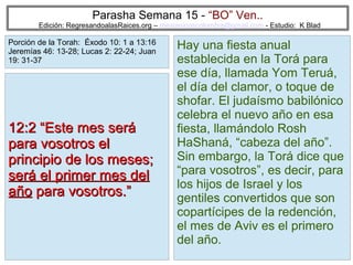 Parasha Semana 15 - “BO” Ven..

Edición: RegresandoalasRaices.org – mesianicoscolombia@gmail.com - Estudio: K Blad

Porción de la Torah: Éxodo 10: 1 a 13:16
Jeremías 46: 13-28; Lucas 2: 22-24; Juan
19: 31-37

12:2 “Este mes será
para vosotros el
principio de los meses;
será el primer mes del
año para vosotros.”

Hay una fiesta anual
establecida en la Torá para
ese día, llamada Yom Teruá,
el día del clamor, o toque de
shofar. El judaísmo babilónico
celebra el nuevo año en esa
fiesta, llamándolo Rosh
HaShaná, “cabeza del año”.
Sin embargo, la Torá dice que
“para vosotros”, es decir, para
los hijos de Israel y los
gentiles convertidos que son
copartícipes de la redención,
el mes de Aviv es el primero
del año.
14

 