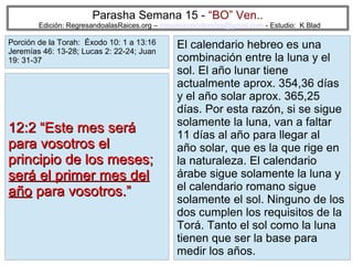 Parasha Semana 15 - “BO” Ven..

Edición: RegresandoalasRaices.org – mesianicoscolombia@gmail.com - Estudio: K Blad

Porción de la Torah: Éxodo 10: 1 a 13:16
Jeremías 46: 13-28; Lucas 2: 22-24; Juan
19: 31-37

12:2 “Este mes será
para vosotros el
principio de los meses;
será el primer mes del
año para vosotros.”

El calendario hebreo es una
combinación entre la luna y el
sol. El año lunar tiene
actualmente aprox. 354,36 días
y el año solar aprox. 365,25
días. Por esta razón, si se sigue
solamente la luna, van a faltar
11 días al año para llegar al
año solar, que es la que rige en
la naturaleza. El calendario
árabe sigue solamente la luna y
el calendario romano sigue
solamente el sol. Ninguno de los
dos cumplen los requisitos de la
Torá. Tanto el sol como la luna
tienen que ser la base para
18
medir los años.

 