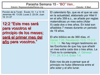 Parasha Semana 15 - “BO” Ven..

Edición: RegresandoalasRaices.org – mesianicoscolombia@gmail.com - Estudio: K Blad

Porción de la Torah: Éxodo 10: 1 a 13:16
Jeremías 46: 13-28; Lucas 2: 22-24; Juan
19: 31-37

12:2 “Este mes será
para vosotros el
principio de los meses;
será el primer mes del
año para vosotros.”

El calendario fijo, que es el que se usa
en la actualidad, elaborado por Hilel II
en el año 358 e.c., se añade por reglas
matemáticas un mes extra (Adar
II) cada dos o tres años. En total son
añadidos 7 meses durante un periodo
de 19 años.
El año bíblico es de 360 días, cf.
Daniel 7:25; Revelación 13:5; 11:2-3;
12:6, 14. No hay ningún testimonio en
las Escrituras de que hay que añadir
un mes extra cada dos o tres años. La
Torá no lo contempla, cf. Génesis
7:11, 24; 8:3-4; Ester 1:4.
Esto nos da pie a pensar que al
principio no hubo diferencia entre el
año solar y el año lunar.
21

 