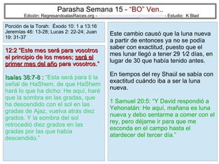 Parasha Semana 15 - “BO” Ven..

Edición: RegresandoalasRaices.org – mesianicoscolombia@gmail.com - Estudio: K Blad

Porción de la Torah: Éxodo 10: 1 a 13:16
Jeremías 46: 13-28; Lucas 2: 22-24; Juan
19: 31-37

12:2 “Este mes será para vosotros
el principio de los meses; será el
primer mes del año para vosotros.”
Isaías 38:7-8 : “Esta será para ti la
señal de HaShem, de que HaShem
hará lo que ha dicho: He aquí, haré
que la sombra en las gradas, que
ha descendido con el sol en las
gradas de Ajaz, vuelva atrás diez
grados. Y la sombra del sol
retrocedió diez grados en las
gradas por las que había
descendido.”

Este cambio causó que la luna nueva
a partir de entonces ya no se podía
saber con exactitud, puesto que el
mes lunar llegó a tener 29 1⁄2 días, en
lugar de 30 que había tenido antes.
En tiempos del rey Shaúl se sabía con
exactitud cuándo iba a ser la luna
nueva.
1 Samuel 20:5: “Y David respondió a
Yehonatán: He aquí, mañana es luna
nueva y debo sentarme a comer con el
rey, pero déjame ir para que me
esconda en el campo hasta el
atardecer del tercer día.”
23

 