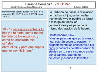 Parasha Semana 15 - “BO” Ven..

Edición: RegresandoalasRaices.org – mesianicoscolombia@gmail.com - Estudio: K Blad

Porción de la Torah: Éxodo 10: 1 a 13:16
Jeremías 46: 13-28; Lucas 2: 22-24; Juan
19: 31-37

10:2 “y para que cuentes a tu
hijo y a tu nieto, cómo me he
burlado de los egipcios, y
cómo he mostrado mis
señales
entre ellos, y para que sepáis
que yo soy HaShem.”

La tradición de pasar la revelación
de padres a hijos, es la que ha
mantenido vivo el pueblo de Israel
a lo largo de todas las
generaciones y es parte de la
misma declaración de fe hebrea.
Deuteronomio 6:6-7:
“Y estas palabras que yo te mando
hoy, estarán sobre tu corazón; y
diligentemente las enseñarás a tus
hijos, y hablarás de ellas cuando te
sientes en tu casa y cuando andes
por el camino, cuando te
acuestes y cuando te levantes.”
3

 