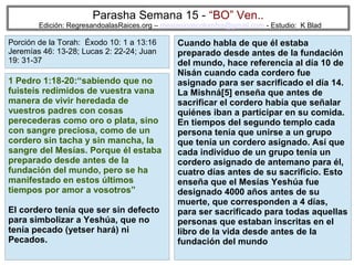Parasha Semana 15 - “BO” Ven..

Edición: RegresandoalasRaices.org – mesianicoscolombia@gmail.com - Estudio: K Blad

Porción de la Torah: Éxodo 10: 1 a 13:16
Jeremías 46: 13-28; Lucas 2: 22-24; Juan
19: 31-37

1 Pedro 1:18-20:“sabiendo que no
fuisteis redimidos de vuestra vana
manera de vivir heredada de
vuestros padres con cosas
perecederas como oro o plata, sino
con sangre preciosa, como de un
cordero sin tacha y sin mancha, la
sangre del Mesías. Porque él estaba
preparado desde antes de la
fundación del mundo, pero se ha
manifestado en estos últimos
tiempos por amor a vosotros”
El cordero tenía que ser sin defecto
para simbolizar a Yeshúa, que no
tenía pecado (yetser hará) ni
Pecados.

Cuando habla de que él estaba
preparado desde antes de la fundación
del mundo, hace referencia al día 10 de
Nisán cuando cada cordero fue
asignado para ser sacrificado el día 14.
La Mishná[5] enseña que antes de
sacrificar el cordero había que señalar
quiénes iban a participar en su comida.
En tiempos del segundo templo cada
persona tenía que unirse a un grupo
que tenía un cordero asignado. Así que
cada individuo de un grupo tenía un
cordero asignado de antemano para él,
cuatro días antes de su sacrificio. Esto
enseña que el Mesías Yeshúa fue
designado 4000 años antes de su
muerte, que corresponden a 4 días,
para ser sacrificado para todas aquellas
personas que estaban inscritas en el
libro de la vida desde antes de la
fundación del mundo
30

 