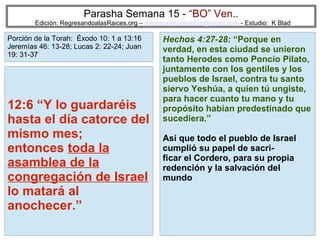 Parasha Semana 15 - “BO” Ven..

Edición: RegresandoalasRaices.org – mesianicoscolombia@gmail.com - Estudio: K Blad

Porción de la Torah: Éxodo 10: 1 a 13:16
Jeremías 46: 13-28; Lucas 2: 22-24; Juan
19: 31-37

12:6 “Y lo guardaréis
hasta el día catorce del
mismo mes;
entonces toda la
asamblea de la
congregación de Israel
lo matará al
anochecer.”

Hechos 4:27-28: “Porque en
verdad, en esta ciudad se unieron
tanto Herodes como Poncio Pilato,
juntamente con los gentiles y los
pueblos de Israel, contra tu santo
siervo Yeshúa, a quien tú ungiste,
para hacer cuanto tu mano y tu
propósito habían predestinado que
sucediera.”
Así que todo el pueblo de Israel
cumplió su papel de sacrificar el Cordero, para su propia
redención y la salvación del
mundo

36

 