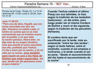 Parasha Semana 15 - “BO” Ven..

Edición: RegresandoalasRaices.org – mesianicoscolombia@gmail.com - Estudio: K Blad

Porción de la Torah: Éxodo 10: 1 a 13:16
Jeremías 46: 13-28; Lucas 2: 22-24; Juan
19: 31-37

Juan 11:49-53:
“Pero uno de ellos, Kayafá, que era
sumo sacerdote ese año, les
dijo: Vosotros no sabéis nada, ni
tenéis en cuenta que os es más
conveniente que un hombre muera
por el pueblo, y no que toda
la nación perezca. Ahora bien, no
dijo esto de su propia iniciativa,
sino que siendo el sumo sacerdote
ese año, profetizó que Yeshúa
(1) iba a morir por la nación; y (2) no
sólo por la nación, sino también

para reunir en uno a los hijos de
Elohim que están esparcidos. Así
que, desde ese día planearon entre
sí para matarle.”

Cuando Yeshúa celebró el último
Pesaj con sus talmides, lo hizo
según la tradición de los tsedukim
(saduceos) , un día antes, para
luego poder ser el mismo Cordero
de Elohim y morir el día siguiente,
según la tradición de los perushim.
(fariseos).
El cordero tenía que ser
sacrificado por la tarde, más exactamente “entre las dos tardes”,
según el texto hebreo, entre el
mediodía, cuando el sol empieza a
inclinarse, y la tarde cuando el sol
se pone, “desde el oscurecimiento
del día hasta el oscurecimiento de
la noche”
37

 