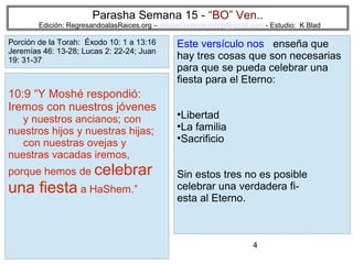 Parasha Semana 15 - “BO” Ven..

Edición: RegresandoalasRaices.org – mesianicoscolombia@gmail.com - Estudio: K Blad

Porción de la Torah: Éxodo 10: 1 a 13:16
Jeremías 46: 13-28; Lucas 2: 22-24; Juan
19: 31-37

10:9 “Y Moshé respondió:
Iremos con nuestros jóvenes
y nuestros ancianos; con
nuestros hijos y nuestras hijas;
con nuestras ovejas y
nuestras vacadas iremos,
porque hemos de celebrar

una fiesta a HaShem.”

Este versículo nos enseña que
hay tres cosas que son necesarias
para que se pueda celebrar una
fiesta para el Eterno:
Libertad
●
La familia
●
Sacrificio
●

Sin estos tres no es posible
celebrar una verdadera fiesta al Eterno.

4

 