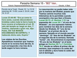 Parasha Semana 15 - “BO” Ven..

Edición: RegresandoalasRaices.org – mesianicoscolombia@gmail.com - Estudio: K Blad

Porción de la Torah: Éxodo 10: 1 a 13:16
Jeremías 46: 13-28; Lucas 2: 22-24; Juan
19: 31-37

Lucas 23:44-46: “Era ya como la
hora sexta, cuando descendieron
tinieblas sobre toda la tierra hasta la
hora novena al eclipsarse el sol. El
velo del templo se rasgó en dos. Y
Yeshúa, clamando a gran voz, dijo:
Padre, EN TUS MANOS
ENCOMIENDO MI ESPÍRITU. Y
habiendo dicho esto, Expiró.”
Los relatos de los Escritos
Apostólicos muestran que Yeshúa
murió en la novena hora del día, lo
cual corresponde a las tres de la
tarde según la hora romana.

La resurrección no podía haber sido
por la mañana del Shabat, puesto que
Yeshúa caminó muchos más
kilómetros de lo permitido cuando
acompañó a los que iban a Emaús,
Lucas 24:13, cf. Hechos 1:12. La
expresión de Lucas 24:1 “el uno de los
Shabats”, es una expresión hebrea
para nombrar los días de la semana
desde los Shabats. El “uno de los
Shabats” es el primer día de la
semana, llamado en el mundo secular
“domingo”. El “dos de los Shabats” es
el segundo día de la semana, llamado
“lunes”, etc. Encontramos la expresión
“El uno de los Shabats” en el texto
griego en Hechos 20:7 y 1 Corintios
16:2, donde se refiere al primer día de
semana, (que empieza a la caída del
sol el sábado y dura hasta la caída del
sol el domingo). 41

 
