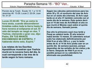 Parasha Semana 15 - “BO” Ven..

Edición: RegresandoalasRaices.org – mesianicoscolombia@gmail.com - Estudio: K Blad

Porción de la Torah: Éxodo 10: 1 a 13:16
Jeremías 46: 13-28; Lucas 2: 22-24; Juan
19: 31-37

Lucas 23:44-46: “Era ya como la
hora sexta, cuando descendieron
tinieblas sobre toda la tierra hasta la
hora novena al eclipsarse el sol. El
velo del templo se rasgó en dos. Y
Yeshúa, clamando a gran voz, dijo:
Padre, EN TUS MANOS
ENCOMIENDO MI ESPÍRITU. Y
habiendo dicho esto, Expiró.”
Los relatos de los Escritos
Apostólicos muestran que Yeshúa
murió en la novena hora del día, lo
cual corresponde a las tres de la
tarde según la hora romana.

Según los cálculos astronómicos para los
años 30 y 33, el novilunio del mes de Aviv
fue en un sexto día (viernes). Si Aviv cayó
tarde en el año 31 también coincide con el
sexto día de la semana. Esto quiere decir
que el 14 del mes de Aviv/Nisán el año en
que murió el Mesías cayó sobre el quinto
día de semana, llamado jueves.
Ese año la primavera cayó muy tarde y
Pesaj se celebró tarde. El año anterior
había tenido 13 meses. El calendario actual
judío fue elaborado definitivamente por
Hilel II en el año 358 e.c. y por lo tanto
antes de él, el 14 de Aviv podía caer en un
quinto día de semana (jueves), porque
dependían de las señales de los cielos y de
la tierra. Después de Hilel II ya no es
posible porque en su calendario ha
eliminado esa posibilidad.

42

 