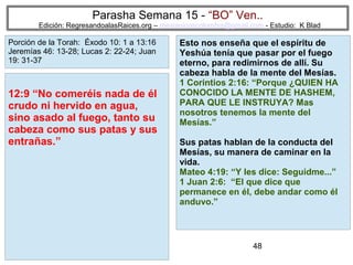 Parasha Semana 15 - “BO” Ven..

Edición: RegresandoalasRaices.org – mesianicoscolombia@gmail.com - Estudio: K Blad

Porción de la Torah: Éxodo 10: 1 a 13:16
Jeremías 46: 13-28; Lucas 2: 22-24; Juan
19: 31-37

12:9 “No comeréis nada de él
crudo ni hervido en agua,
sino asado al fuego, tanto su
cabeza como sus patas y sus
entrañas.”

Esto nos enseña que el espíritu de
Yeshúa tenía que pasar por el fuego
eterno, para redimirnos de allí. Su
cabeza habla de la mente del Mesías.
1 Corintios 2:16: “Porque ¿QUIEN HA
CONOCIDO LA MENTE DE HASHEM,
PARA QUE LE INSTRUYA? Mas
nosotros tenemos la mente del
Mesías.”
Sus patas hablan de la conducta del
Mesías, su manera de caminar en la
vida.
Mateo 4:19: “Y les dice: Seguidme...”
1 Juan 2:6: “El que dice que
permanece en él, debe andar como él
anduvo.”

48

 