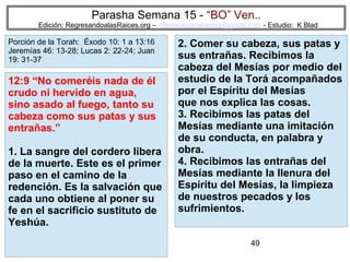 Parasha Semana 15 - “BO” Ven..

Edición: RegresandoalasRaices.org – mesianicoscolombia@gmail.com - Estudio: K Blad

Porción de la Torah: Éxodo 10: 1 a 13:16
Jeremías 46: 13-28; Lucas 2: 22-24; Juan
19: 31-37

12:9 “No comeréis nada de él
crudo ni hervido en agua,
sino asado al fuego, tanto su
cabeza como sus patas y sus
entrañas.”
1. La sangre del cordero libera
de la muerte. Este es el primer
paso en el camino de la
redención. Es la salvación que
cada uno obtiene al poner su
fe en el sacrificio sustituto de
Yeshúa.

2. Comer su cabeza, sus patas y
sus entrañas. Recibimos la
cabeza del Mesías por medio del
estudio de la Torá acompañados
por el Espíritu del Mesías
que nos explica las cosas.
3. Recibimos las patas del
Mesías mediante una imitación
de su conducta, en palabra y
obra.
4. Recibimos las entrañas del
Mesías mediante la llenura del
Espíritu del Mesías, la limpieza
de nuestros pecados y los
sufrimientos.
49

 