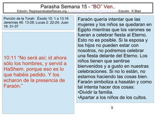 Parasha Semana 15 - “BO” Ven..

Edición: RegresandoalasRaices.org – mesianicoscolombia@gmail.com - Estudio: K Blad

Porción de la Torah: Éxodo 10: 1 a 13:16
Jeremías 46: 13-28; Lucas 2: 22-24; Juan
19: 31-37

10:11 “No será así; id ahora
sólo los hombres, y servid a
HaShem, porque eso es lo
que habéis pedido. Y los
echaron de la presencia de
Faraón.”

Faraón quería intentar que las
mujeres y los niños se quedaran en
Egipto mientras que los varones se
fueran a celebrar fiesta al Eterno.
Esto no es posible. Si la esposa y
los hijos no pueden estar con
nosotros, no podremos celebrar
una fiesta delante del Eterno. Los
niños tienen que sentirse
bienvenidos y a gusto en nuestras
celebraciones. Si no lo están, no
estamos haciendo las cosas bien.
Faraón simboliza a hasatán y como
tal intenta hacer dos cosas:
•Dividir la familia.
•Apartar a los niños de los cultos.
5

 