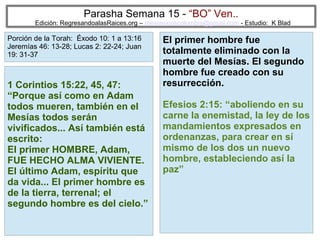 Parasha Semana 15 - “BO” Ven..

Edición: RegresandoalasRaices.org – mesianicoscolombia@gmail.com - Estudio: K Blad

Porción de la Torah: Éxodo 10: 1 a 13:16
Jeremías 46: 13-28; Lucas 2: 22-24; Juan
19: 31-37

1 Corintios 15:22, 45, 47:
“Porque así como en Adam
todos mueren, también en el
Mesías todos serán
vivificados... Así también está
escrito:
El primer HOMBRE, Adam,
FUE HECHO ALMA VIVIENTE.
El último Adam, espíritu que
da vida... El primer hombre es
de la tierra, terrenal; el
segundo hombre es del cielo.”

El primer hombre fue
totalmente eliminado con la
muerte del Mesías. El segundo
hombre fue creado con su
resurrección.
Efesios 2:15: “aboliendo en su
carne la enemistad, la ley de los
mandamientos expresados en
ordenanzas, para crear en sí
mismo de los dos un nuevo
hombre, estableciendo así la
paz”

51

 