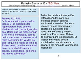 Parasha Semana 15 - “BO” Ven..

Edición: RegresandoalasRaices.org – mesianicoscolombia@gmail.com - Estudio: K Blad

Porción de la Torah: Éxodo 10: 1 a 13:16
Jeremías 46: 13-28; Lucas 2: 22-24; Juan
19: 31-37

Marcos 10:13-16:
“Y le traían niños para que los
tocara; y los discípulos los
reprendieron. Pero cuando
Yeshúa vio esto, se indignó y les
dijo: Dejad que los niños vengan
a mí; no se lo impidáis, porque
de los que son como éstos es el
reino de Elohim. En verdad os
digo: el que no reciba el reino de
Elohim como un niño, no entrará
en él. Y tomándolos en sus
brazos, los bendecía, poniendo
las manos sobre ellos.”

Todas las celebraciones judías
están diseñadas para que
los niños puedan sentirse
involucrados en ellas. Por esto
usamos mucha simbología y
objetos de culto para que
nuestra enseñanza y nuestro
servicio al Eterno sean fáciles
de asimilar para los pequeños. El
Mesías se indignó contra
sus talmides cuando intentaron
apartar a los niños de la presencia
mesiánica.
6

 