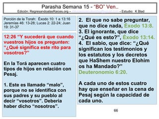 Parasha Semana 15 - “BO” Ven..

Edición: RegresandoalasRaices.org – mesianicoscolombia@gmail.com - Estudio: K Blad

Porción de la Torah: Éxodo 10: 1 a 13:16
Jeremías 46: 13-28; Lucas 2: 22-24; Juan
19: 31-37

2. El que no sabe preguntar,
que no dice nada, Éxodo 13:8.
3. El ignorante, que dice
12:26 “Y sucederá que cuando “¿Qué es esto?”, Éxodo 13:14.
vuestros hijos os pregunten:
4. El sabio, que dice: “¿Qué
“¿Qué significa este rito para
significan los testimonios y
vosotros?”
los estatutos y los decretos
que HaShem nuestro Elohim
En la Torá aparecen cuatro
os ha Mandado?”
tipos de hijos en relación con
Deuteronomio 6:20.
Pesaj.
1. Este es llamado “malo”,
porque no se identifica con
sus padres y su pueblo al
decir “vosotros”. Debería
haber dicho “nosotros”.

A cada uno de estos cuatro
hay que enseñar en la cena de
Pesaj según la capacidad de
cada uno.
66

 