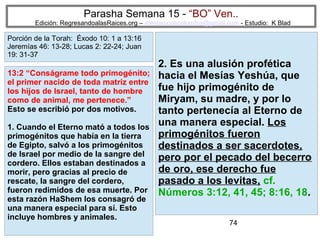 Parasha Semana 15 - “BO” Ven..

Edición: RegresandoalasRaices.org – mesianicoscolombia@gmail.com - Estudio: K Blad

Porción de la Torah: Éxodo 10: 1 a 13:16
Jeremías 46: 13-28; Lucas 2: 22-24; Juan
19: 31-37

13:2 “Conságrame todo primogénito;
el primer nacido de toda matriz entre
los hijos de Israel, tanto de hombre
como de animal, me pertenece.”
Esto se escribió por dos motivos.
1. Cuando el Eterno mató a todos los
primogénitos que había en la tierra
de Egipto, salvó a los primogénitos
de Israel por medio de la sangre del
cordero. Ellos estaban destinados a
morir, pero gracias al precio de
rescate, la sangre del cordero,
fueron redimidos de esa muerte. Por
esta razón HaShem los consagró de
una manera especial para sí. Esto
incluye hombres y animales.

2. Es una alusión profética
hacia el Mesías Yeshúa, que
fue hijo primogénito de
Miryam, su madre, y por lo
tanto pertenecía al Eterno de
una manera especial. Los
primogénitos fueron
destinados a ser sacerdotes,
pero por el pecado del becerro
de oro, ese derecho fue
pasado a los levitas, cf.
Números 3:12, 41, 45; 8:16, 18.
74

 