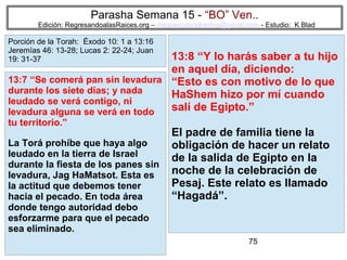 Parasha Semana 15 - “BO” Ven..

Edición: RegresandoalasRaices.org – mesianicoscolombia@gmail.com - Estudio: K Blad

Porción de la Torah: Éxodo 10: 1 a 13:16
Jeremías 46: 13-28; Lucas 2: 22-24; Juan
19: 31-37

13:8 “Y lo harás saber a tu hijo
en aquel día, diciendo:
13:7 “Se comerá pan sin levadura “Esto es con motivo de lo que
durante los siete días; y nada
HaShem hizo por mí cuando
leudado se verá contigo, ni
salí de Egipto.”
levadura alguna se verá en todo
tu territorio.”

La Torá prohíbe que haya algo
leudado en la tierra de Israel
durante la fiesta de los panes sin
levadura, Jag HaMatsot. Esta es
la actitud que debemos tener
hacia el pecado. En toda área
donde tengo autoridad debo
esforzarme para que el pecado
sea eliminado.

El padre de familia tiene la
obligación de hacer un relato
de la salida de Egipto en la
noche de la celebración de
Pesaj. Este relato es llamado
“Hagadá”.

75

 