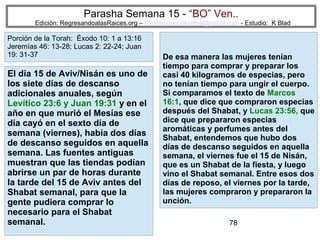 Parasha Semana 15 - “BO” Ven..

Edición: RegresandoalasRaices.org – mesianicoscolombia@gmail.com - Estudio: K Blad

Porción de la Torah: Éxodo 10: 1 a 13:16
Jeremías 46: 13-28; Lucas 2: 22-24; Juan
19: 31-37

El día 15 de Aviv/Nisán es uno de
los siete días de descanso
adicionales anuales, según
Levítico 23:6 y Juan 19:31 y en el
año en que murió el Mesías ese
día cayó en el sexto día de
semana (viernes), había dos días
de descanso seguidos en aquella
semana. Las fuentes antiguas
muestran que las tiendas podían
abrirse un par de horas durante
la tarde del 15 de Aviv antes del
Shabat semanal, para que la
gente pudiera comprar lo
necesario para el Shabat
semanal.

De esa manera las mujeres tenían
tiempo para comprar y preparar los
casi 40 kilogramos de especias, pero
no tenían tiempo para ungir el cuerpo.
Si comparamos el texto de Marcos
16:1, que dice que compraron especias
después del Shabat, y Lucas 23:56, que
dice que prepararon especias
aromáticas y perfumes antes del
Shabat, entendemos que hubo dos
días de descanso seguidos en aquella
semana, el viernes fue el 15 de Nisán,
que es un Shabat de la fiesta, y luego
vino el Shabat semanal. Entre esos dos
días de reposo, el viernes por la tarde,
las mujeres compraron y prepararon la
unción.
78

 