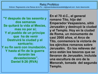 Reloj Profético

Edicion: Regresando a las Raices de la Fe – regresandoalasraicesdelafe@gmail.com Autor desonocido

"Y después de las sesenta y
dos semanas
Se quitará la vida al Mesías,
mas no por sí;
Y el pueblo de un príncipe
que ha de venir
Destruirá la ciudad y el
santuario;
Y su fin será con inundación,
Y hasta el fin de la guerra
durarán las
devastaciones”.
Daniel 9:26 (RVA)

En el 70 d.C., el general
romano Tito, hijo del
Emperador Vespasiano, sitió
Jerusalén y destruyó la ciudad
y el Templo. Hoy en la ciudad
de Roma, un monumento de
casi 2000 años, el Arco de
Tito, conmemora la victoria de
los ejércitos romanos sobre
Jerusalén. En los relieves del
arco están los tesoros que se
llevaron de Jerusalén, incluída
una escultura de oro de la
Menorah, tomada del segundo
Templo.
35

 