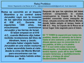 Reloj Profético

Edicion: Regresando a las Raices de la Fe – regresandoalasraicesdelafe@gmail.com Autor desonocido

Roma se convirtió en el Imperio
Bizantino y su control sobre
Jerusalén cayó con la invasión
de los ejércitos musulmanes en
el
638
d.C.
Durante
los
siguientes
1300
años,
los
musulmanes
controlaron
Jerusalén y las tierras de Israel.
El Islam empezó en el 610
d.C., cuando Mahoma dijo haber
recibido revelaciones del Dios de
Abraham, Isaac y Jacob;
afirmaba haber viajado hasta
Jerusalén en una visión nocturna
y haber ascendido hasta el cielo
desde la cima del Monte Moriah
para encontrarse con los
profetas que había habido antes
de él.

Después de que los ejércitos del Islam
hubieran
conquistado
la
ciudad,
construyeron la Cúpula de la Roca,
también conocida como mezquita de
Omar, situada encima del Monte Moriah,
donde había estado el tempo hasta el
688 d.C. Hoy, la Cúpula de la Roca es el
tercer lugar más sagrado para el Islam.
64 “Y YHWH te esparcirá por todos los
pueblos, desde un extremo de la tierra
hasta el otro extremo; y allí servirás a
dioses ajenos que no conociste tú ni
tus padres, al leño y a la piedra.
65 Y ni aun entre estas naciones
descansarás, ni la planta de tu pie
tendrá reposo; pues allí te dará YHWH
corazón temeroso, y desfallecimiento
de ojos, y tristeza de alma”
39
Deuteronomio 28:64-65

 