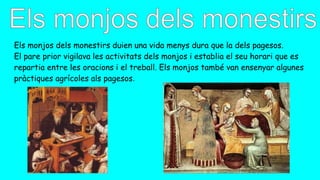 Els monjos dels monestirs duien una vida menys dura que la dels pagesos.
El pare prior vigilava les activitats dels monjos i establia el seu horari que es
repartia entre les oracions i el treball. Els monjos també van ensenyar algunes
pràctiques agrícoles als pagesos.
 