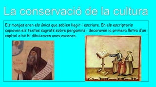Els monjos eren els únics que sabien llegir i escriure. En els escriptoris
copiaven els textos sagrats sobre pergamins i decoraven la primera lletra d’un
capítol o bé hi dibuixaven unes escenes.
 