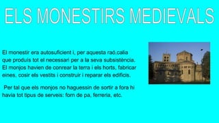 El monestir era autosuficient i, per aquesta raó,calia
que produís tot el necessari per a la seva subsistència.
El monjos havien de conrear la terra i els horts, fabricar
eines, cosir els vestits i construir i reparar els edificis.
Per tal que els monjos no haguessin de sortir a fora hi
havia tot tipus de serveis: forn de pa, ferreria, etc.
 