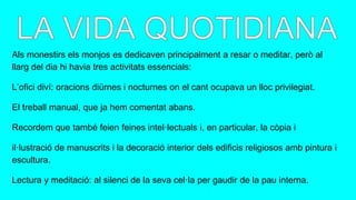 Als monestirs els monjos es dedicaven principalment a resar o meditar, però al
llarg del dia hi havia tres activitats essencials:
L’ofici diví: oracions diürnes i nocturnes on el cant ocupava un lloc privilegiat.
El treball manual, que ja hem comentat abans.
Recordem que també feien feines intel·lectuals i, en particular, la còpia i
il·lustració de manuscrits i la decoració interior dels edificis religiosos amb pintura i
escultura.
Lectura y meditació: al silenci de la seva cel·la per gaudir de la pau interna.
 