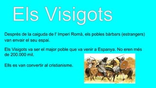 Després de la caiguda de l' Imperi Romà, els pobles bàrbars (estrangers)
van envair el seu espai.
Els Visigots va ser el major poble que va venir a Espanya. No eren més
de 200.000 mil.
Ells es van convertir al cristianisme.
 