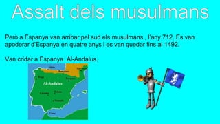 Però a Espanya van arribar pel sud els musulmans , l’any 712. Es van
apoderar d'Espanya en quatre anys i es van quedar fins al 1492.
Van cridar a Espanya Al-Andalus.
 