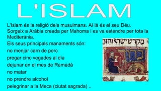 L'Islam és la religió dels musulmans. Al·là és el seu Déu.
Sorgeix a Aràbia creada per Mahoma i es va estendre per tota la
Mediteránia.
Els seus principals manaments són:
no menjar carn de porc
pregar cinc vegades al dia
dejunar en el mes de Ramadà
no matar
no prendre alcohol
pelegrinar a la Meca (ciutat sagrada) ..
 