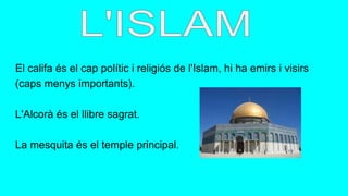 El califa és el cap polític i religiós de l'Islam, hi ha emirs i visirs
(caps menys importants).
L'Alcorà és el llibre sagrat.
La mesquita és el temple principal.
 