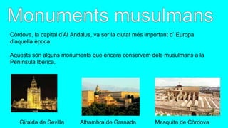 Còrdova, la capital d’Al Andalus, va ser la ciutat més important d’ Europa
d’aquella època.
Aquests són alguns monuments que encara conservem dels musulmans a la
Península Ibèrica.
Giralda de Sevilla Alhambra de Granada Mesquita de Còrdova
 
