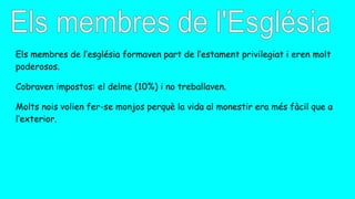 Els membres de l’església formaven part de l’estament privilegiat i eren molt
poderosos.
Cobraven impostos: el delme (10%) i no treballaven.
Molts nois volien fer-se monjos perquè la vida al monestir era més fàcil que a
l’exterior.
 