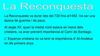 La Reconquesta va durar des del 720 fins el1492. Va ser una
època de guerres i de paus.
Al segle XII, quan la meitat nord estava en mans dels
cristians, va anar prenent importància el Camí de Santiago.
L' Espanya cristiana no va tenir la importància d' Al-Andalus
en els primers anys.
 