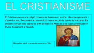 El Cristianisme és una religió monoteista basada en la vida, els ensenyaments, i
d'acord al Nou Testament en la crucifixió i resurrecció de Jesús de Natzaret. Els
cristians creuen que Jesús és el fill de Déu i el Messies dels jueus profetitzat en
l'Antic Testament o Tanakh.
Monoteista vol dir que només creus en un Déu.
 