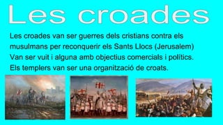 Les croades van ser guerres dels cristians contra els
musulmans per reconquerir els Sants Llocs (Jerusalem)
Van ser vuit i alguna amb objectius comercials i polítics.
Els templers van ser una organització de croats.
 