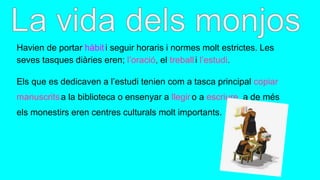 Havien de portar hàbit i seguir horaris i normes molt estrictes. Les
seves tasques diàries eren; l’oració, el treballi l’estudi.
Els que es dedicaven a l’estudi tenien com a tasca principal copiar
manuscritsa la biblioteca o ensenyar a llegiro a escriure, a de més
els monestirs eren centres culturals molt importants.
 