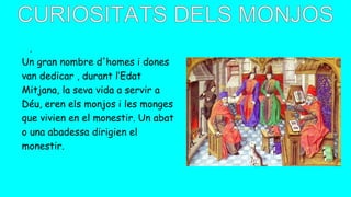 .
Un gran nombre d'homes i dones
van dedicar , durant l’Edat
Mitjana, la seva vida a servir a
Déu, eren els monjos i les monges
que vivien en el monestir. Un abat
o una abadessa dirigien el
monestir.
 