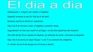 Començaven a mitjanit per resant a l’església.
Després tornaven al seu llit fins les 6 del matí.
Dormien vestits al dormitori comunitari.
Cap a les 9 es tornava a anar a l’església a escoltar missa.
Seguidament es feia una reunió on es llegia i es decidien qüestions del monestir.
Als volts de les 12 es reunien al claustre, es rentaven les mans i entraven al menjador.
Cap a les 6 es servia un sopar lleuger i a les 7 es cantaven les completes.
Al voltant de les 9 els monjos es retiraven a dormir.
 
