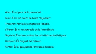 Abat: És el pare de la comunitat .
Prior: És la mà dreta de l’abat "l’ajudant"
Tresorer: Porta els comptes de l’abadia.
Cillerer: És el responsable de la intendència.
Sagristà: És el que ordena les activitats eclesiàstiques.
Hostaler: És l’adjunt del cillerer.
Porter: És el que guarda l’entrada a l’abadia.
 