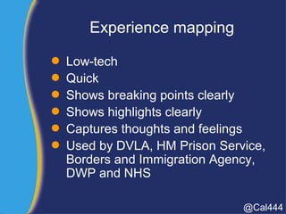Experience mapping
 Low-tech
 Quick
 Shows breaking points clearly
 Shows highlights clearly
 Captures thoughts and feelings
 Used by DVLA, HM Prison Service,
Borders and Immigration Agency,
DWP and NHS
@Cal444
 