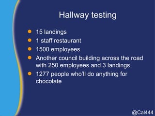 Hallway testing
 15 landings
 1 staff restaurant
 1500 employees
 Another council building across the road
with 250 employees and 3 landings
 1277 people who’ll do anything for
chocolate
@Cal444
 