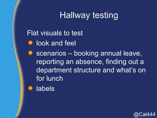 Hallway testing
Flat visuals to test
 look and feel
 scenarios – booking annual leave,
reporting an absence, finding out a
department structure and what’s on
for lunch
 labels
@Cal444
 