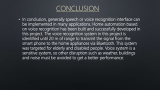 CONCLUSION
• In conclusion, generally speech or voice recognition interface can
be implemented in many applications. Home automation based
on voice recognition has been built and successfully developed in
this project. The voice recognition system in this project is
identified until 20 m of range to transmit the signal from the
smart phone to the home appliances via Bluetooth. This system
was targeted for elderly and disabled people. Voice system is a
sensitive system, so other disruption such as weather, buildings
and noise must be avoided to get a better performance.
 