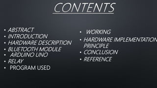 • ABSTRACT
• INTRODUCTION
• HARDWARE DESCRIPTION
• BLUETOOTH MODULE
• ARDUINO UNO
• RELAY
• WORKING
• HARDWARE IMPLEMENTATION
PRINCIPLE
• CONCLUSION
• REFERENCE
• PROGRAM USED
 