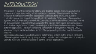 INTRODUCTION
This project is mainly designed for elderly and disabled people. Home Automation is
popular as it helps in reducing efforts and errors because of human and it further
increases the efficiency. Different applications like lights, fans, TV, AC etc. Can be
controlled by use this project through Bluetooth wirelessly. Other types of Automation
Systems include Internet Controlled, RF Controlled or IR based Remote Controlled. Based
on the application requirement we can prefer the type as each has its own advantages
and disadvantages. In this project , by sending a Voice Command we can control where
different appliances. The main controlling component in the system is Arduino UNO,
whose working is explained in later section. The proposed system has mainly two parts,
they are
Voice recognition system, and (b) wireless data transfer system. In this project controlling
of home appliances are done by using a voice controlled android application. It is easy for
users to make use of remote access to control various applications.
 
